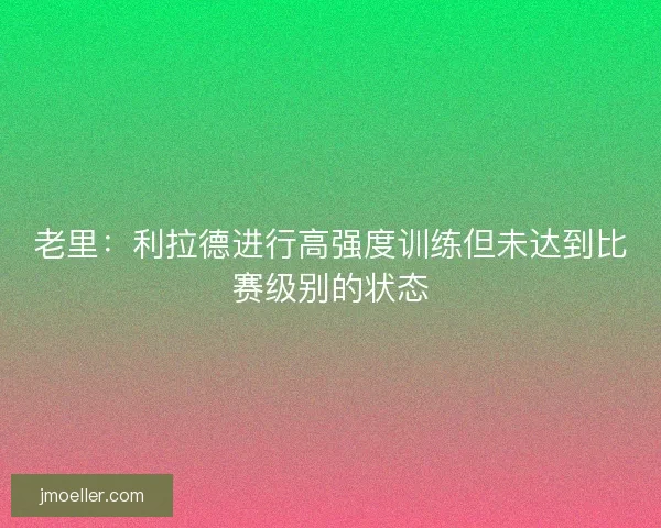 老里：利拉德进行高强度训练但未达到比赛级别的状态